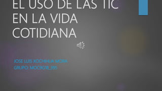 EL USO DE LAS TIC
EN LA VIDA
COTIDIANA
JOSE LUIS XOCHIHUA MORA
GRUPO: MOC9G18_395
 
