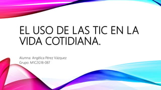 EL USO DE LAS TIC EN LA
VIDA COTIDIANA.
Alumna: Angélica Pérez Vázquez
Grupo: M1C2G18-087
 