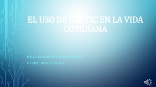 EL USO DE LAS TIC EN LA VIDA
COTIDIANA
NELLY ELIZABETH CADENA ESPAÑA
GRUPO : M1C3G24-071
 