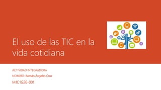 El uso de las TIC en la
vida cotidiana
ACTIVIDAD INTEGRADORA
NOMBRE: Román Ángeles Cruz
M1C1G26-001
 