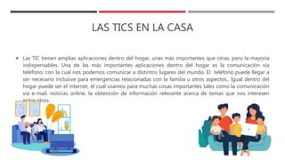 LAS TICS EN LA CASA
 Las TIC tienen amplias aplicaciones dentro del hogar, unas más importantes que otras, pero la mayoría
indispensables. Una de las más importantes aplicaciones dentro del hogar es la comunicación vía
teléfono, con la cual nos podemos comunicar a distintos lugares del mundo. El teléfono puede llegar a
ser necesario inclusive para emergencias relacionadas con la familia u otros aspectos., Igual dentro del
hogar puede ser el internet, el cual usamos para muchas cosas importantes tales como la comunicación
vía e-mail, noticias online, la obtención de información relevante acerca de temas que nos interesen
entre otros.
 