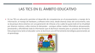 LAS TICS EN EL ÁMBITO EDUCATIVO
 En Las TICs en educación permiten el desarrollo de competencias en el procesamiento y manejo de la
información, el manejo de hardware y software entre otras, desde diversas áreas del conocimiento, esto
se da porque ahora estamos con una generación de niños/as a los cuales les gusta todo en la virtualidad
por diversos motivos y ellos mismos lo demandan. consigue utilizar medios informáticos almacenando,
procesando y difundiendo toda la información que el alumno/a necesita para su proceso de formación.
Esto proporciona tanto al educador como al alumno/a una útil herramienta tecnológica posicionando así
el aprendizaje.
 