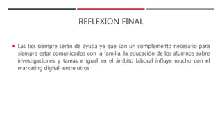 REFLEXION FINAL
 Las tics siempre serán de ayuda ya que son un complemento necesario para
siempre estar comunicados con la familia, la educación de los alumnos sobre
investigaciones y tareas e igual en el ámbito laboral influye mucho con el
marketing digital entre otros
 