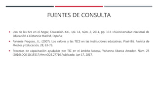 FUENTES DE CONSULTA
 Uso de las tics en el hogar, Educación XX1, vol. 14, núm. 2, 2011, pp. 133-156Universidad Nacional de
Educación a Distancia Madrid, España.
 Pariente Fragoso, J.L. (2007). Los valores y las TICS en las instituciones educativas. Pixel-Bit. Revista de
Medios y Educación, 28, 63-76.
 Procesos de capacitación ayudados por TIC en el ámbito laboral, Yohanna Abarca Amador, Núm. 25
(2016),DOI 10.15517/rlm.v0i25.27710,Publicado: Jan 17, 2017.
 