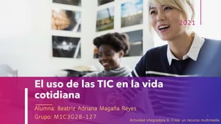 El uso de las TIC en la vida
cotidiana
Alumna: Beatriz Adriana Magaña Reyes
Grupo: M1C3G28-127
2021
1
Actividad integradora 6. Crear un recurso multimedia
 