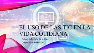 EL USO DE LAS TIC EN LA
VIDA COTIDIANA
Arturo Solorzano de la Cruz
Grupo: M1C1G34-036
 
