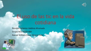 El uso de las tic en la vida
cotidiana
Nombre Artemio Valdivia Ahumada
Grupo M1C3G50-084
Asesor William Cesar Alcocer Bote
 