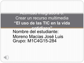 Nombre del estudiante:
Moreno Macías José Luis
Grupo: M1C4G15-284
Actividad integradora 6:
Crear un recurso multimedia
“El uso de las TIC en la vida
cotidiana”
 
