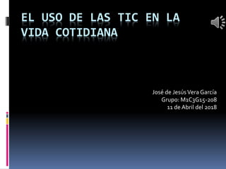 EL USO DE LAS TIC EN LA
VIDA COTIDIANA
José de JesúsVera García
Grupo: M1C3G15-208
11 de Abril del 2018
 