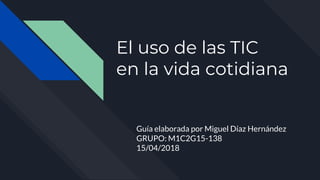 El uso de las TIC
en la vida cotidiana
Guía elaborada por Miguel Díaz Hernández
GRUPO: M1C2G15-138
15/04/2018
 