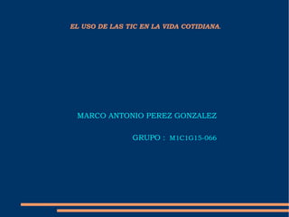 EL USO DE LAS TIC EN LA VIDA COTIDIANA.
MARCO ANTONIO PEREZ GONZALEZ
GRUPO : M1C1G15-066
 