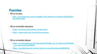 Fuentes
• TIC en la casa
• http://www.ptolomeo.unam.mx:8080/xmlui/bitstream/handle/132.248.52.1
00/239/A4.pdf
• TIC en el ámbito educativo
• https://es.unesco.org/themes/tic-educacion
• https://www.aula1.com/uso-las-tic-la-escuela/
• TIC en el ámbito laboral
• https://es.wikipedia.org/wiki/Tecnolog%C3%ADas_de_la_informaci%C3%B3n
_y_la_comunicaci%C3%B3n
• https://es.slideshare.net/jramflor/las-tic-en-el-ambito-laboral-20832330
 