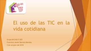 El uso de las TIC en la
vida cotidiana
Grupo:M1C4G17-203
Francisco Javier Barrera Morales
3 de octubre del 2018
 