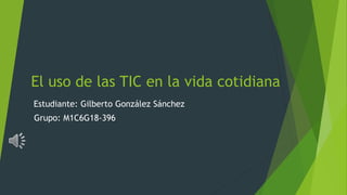 El uso de las TIC en la vida cotidiana
Estudiante: Gilberto González Sánchez
Grupo: M1C6G18-396
 