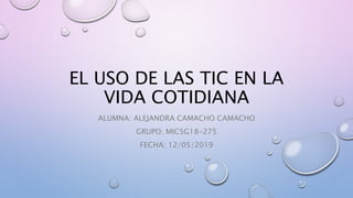 EL USO DE LAS TIC EN LA
VIDA COTIDIANA
ALUMNA: ALEJANDRA CAMACHO CAMACHO
GRUPO: MIC5G18-275
FECHA: 12/05/2019
 