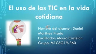El uso de las TIC en la vida
cotidiana
Nombre del alumno : Daniel
Martinez Prado
Facilitador: Mauro Castelan
Grupo: M1C6G19-360
 