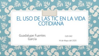 EL USO DE LAS TIC EN LA VIDA
COTIDIANA
Guadalupe Fuentes
García
G20-042
14 de Mayo del 2020
 