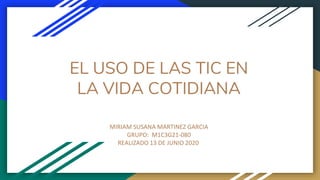 EL USO DE LAS TIC EN
LA VIDA COTIDIANA
MIRIAM SUSANA MARTINEZ GARCIA
GRUPO: M1C3G21-080
REALIZADO 13 DE JUNIO 2020
 