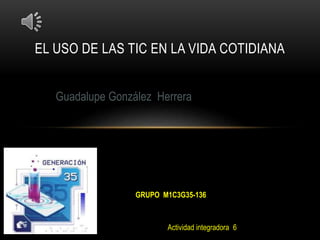 EL USO DE LAS TIC EN LA VIDA COTIDIANA
Guadalupe González Herrera
GRUPO M1C3G35-136
Actividad integradora 6
 