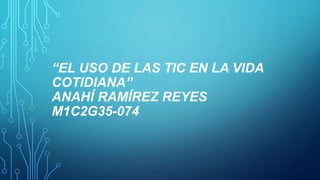 “EL USO DE LAS TIC EN LA VIDA
COTIDIANA”
ANAHÍ RAMÍREZ REYES
M1C2G35-074
 