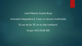 José Filiberto Duarte Borja
Actividad integradora 6. Crear un recurso multimedia
“El uso de las TIC en la vida cotidiana”.
Grupo: M1C3G38-095
 