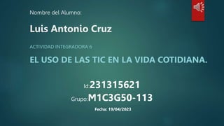 Nombre del Alumno:
Luis Antonio Cruz
ACTIVIDAD INTEGRADORA 6
EL USO DE LAS TIC EN LA VIDA COTIDIANA.
Id:231315621
Grupo:M1C3G50-113
Fecha: 19/04/2023
 