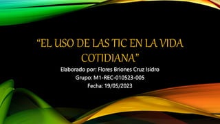 “EL USO DE LAS TIC EN LA VIDA
COTIDIANA”
Elaborado por: Flores Briones Cruz Isidro
Grupo: M1-REC-010523-005
Fecha: 19/05/2023
 