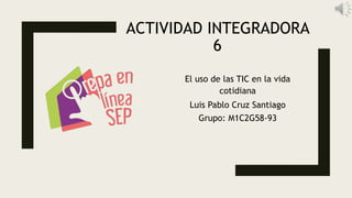 ACTIVIDAD INTEGRADORA
6
El uso de las TIC en la vida
cotidiana
Luis Pablo Cruz Santiago
Grupo: M1C2G58-93
 