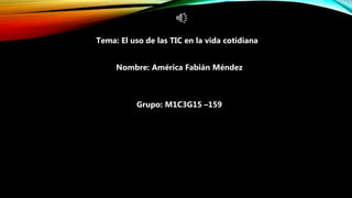 Tema: El uso de las TIC en la vida cotidiana
Nombre: América Fabián Méndez
Grupo: M1C3G15 –159
 