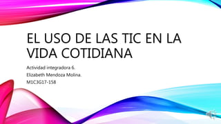 EL USO DE LAS TIC EN LA
VIDA COTIDIANA
Actividad integradora 6.
Elizabeth Mendoza Molina.
M1C3G17-158
 