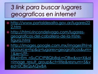3 link para buscar lugares geograficos en internethttp://www.portaldesalta.gov.ar/lugares222.htmhttp://html.rincondelvago.com/lugares-geograficos-del-caballero-de-la-triste-figura.htmlhttp://images.google.com.mx/images?hl=es&source=hp&q=lugares+geograficos&um=1&ie=UTF-8&ei=Em_nSuCiCtPi8Qb8qLmOBw&sa=X&oi=image_result_group&ct=title&resnum=5&ved=0CBkQsAQwBA