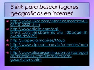http://www.lukor.com/literatura/noticias/0508/10132521.htmhttp://www.diclib.com/cgi-bin/d1.cgi?l=es&base=es_wiki_10&page=showid&id=36391http://wapedia.mobi/es/Mayahttp://www.vtp.com.mx/vtp/common/home.dohttp://www.sitiosargentina.com.ar/categorias/materiales-consulta/directorios-guias/turismo.htm5 link para buscar lugares geograficos en internet