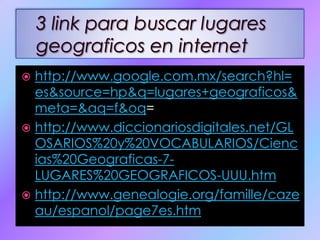 http://www.google.com.mx/search?hl=es&source=hp&q=lugares+geograficos&meta=&aq=f&oq=http://www.diccionariosdigitales.net/GLOSARIOS%20y%20VOCABULARIOS/Ciencias%20Geograficas-7-LUGARES%20GEOGRAFICOS-UUU.htmhttp://www.genealogie.org/famille/cazeau/espanol/page7es.htm3 link para buscar lugares geograficos en internet