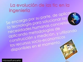  La evolución de las tic en la ingeniería    Se encarga por su parte, de aplicar la tecnología para solucionar las necesidades humanas concretas, aplicando metodologías de construcción y medición, y utilizando los recursos socio-economicos disponibles en el momento.microsoft.encarta 
