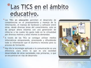 *
* Las TICs en educación permiten el desarrollo de
competencias en el procesamiento y manejo de la
información, el manejo de hardware y software entre
otras, desde diversas áreas del conocimiento, esto se
da porque ahora estamos con una generación de
niños/as a los cuales les gusta todo en la virtualidad
por diversos motivos y ellos mismos lo demandan.
* A través de las TICs se consigue utilizar medios
informáticos almacenando, procesando y difundiendo
toda la información que el alumno/a necesita para su
proceso de formación.
* Hoy día la tecnología aplicada a la comunicación es una
diferencia clara entre lo que es una sociedad
desarrollada de otras sociedades más primarias, o que
se encuentran en vías de desarrollo
 