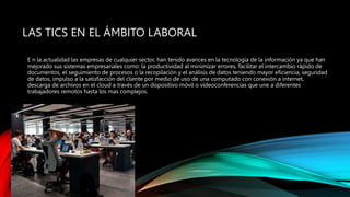 LAS TICS EN EL ÁMBITO LABORAL
E n la actualidad las empresas de cualquier sector, han tenido avances en la tecnología de la información ya que han
mejorado sus sistemas empresariales como: la productividad al minimizar errores, facilitar el intercambio rápido de
documentos, el seguimiento de procesos o la recopilación y el análisis de datos teniendo mayor eficiencia, seguridad
de datos, impulso a la satisfacción del cliente por medio de uso de una computado con conexión a internet,
descarga de archivos en el cloud a través de un dispositivo móvil o videoconferencias que une a diferentes
trabajadores remotos hasta los mas complejos.
 