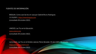 FUENTES DE INFORMACIÓN
BIOGUIA, Como usar las tics en casa por Gabriel Bruno Rodriguez.
31/10/2021, https://www.bioguia.com
(consultado 04 octubre 2022).
UNESCO, Las Tics en la Educación.
www.unesco.org
(consultado 04 octubre 2022).
Lemontech, Las Tics en el Ámbito Laboral, Marta Benedet, 30 abril 2021, 10 minutos.
https://blog.lemontech.com
(consultado 04 octubre 2022).
 