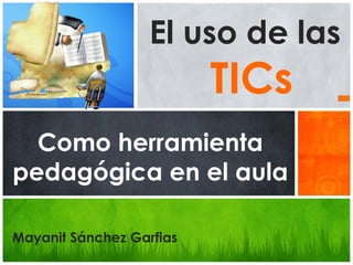 El uso de las
TICs
Como herramienta
pedagógica en el aula
Mayanit Sánchez Garfias
 