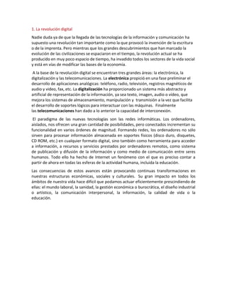 1. La revolución digital
Nadie duda ya de que la llegada de las tecnologías de la información y comunicación ha
supuesto una revolución tan importante como la que provocó la invención de la escritura
o de la imprenta. Pero mientras que los grandes descubrimientos que han marcado la
evolución de las civilizaciones se espaciaron en el tiempo, la revolución actual se ha
producido en muy poco espacio de tiempo, ha invadido todos los sectores de la vida social
y está en vías de modificar las bases de la economía.
 A la base de la revolución digital se encuentran tres grandes áreas: la electrónica, la
digitalización y las telecomunicaciones. La electrónica propició en una fase preliminar el
desarrollo de aplicaciones analógicas: teléfono, radio, televisión, registros magnéticos de
audio y video, fax, etc. La digitalización ha proporcionado un sistema más abstracto y
artificial de representación de la información, ya sea texto, imagen, audio o vídeo, que
mejora los sistemas de almacenamiento, manipulación y transmisión a la vez que facilita
el desarrollo de soportes lógicos para interactuar con las máquinas. Finalmente
las telecomunicaciones han dado a lo anterior la capacidad de interconexión.
 El paradigma de las nuevas tecnologías son las redes informáticas. Los ordenadores,
aislados, nos ofrecen una gran cantidad de posibilidades, pero conectados incrementan su
funcionalidad en varios órdenes de magnitud. Formando redes, los ordenadores no sólo
sirven para procesar información almacenada en soportes físicos (disco duro, disquetes,
CD ROM, etc.) en cualquier formato digital, sino también como herramienta para acceder
a información, a recursos y servicios prestados por ordenadores remotos, como sistema
de publicación y difusión de la información y como medio de comunicación entre seres
humanos. Todo ello ha hecho de Internet un fenómeno con el que es preciso contar a
partir de ahora en todas las esferas de la actividad humana, incluida la educación.
Las consecuencias de estos avances están provocando continuas transformaciones en
nuestras estructuras económicas, sociales y culturales. Su gran impacto en todos los
ámbitos de nuestra vida hace difícil que podamos actuar eficientemente prescindiendo de
ellas: el mundo laboral, la sanidad, la gestión económica o burocrática, el diseño industrial
o artístico, la comunicación interpersonal, la información, la calidad de vida o la
educación.
 