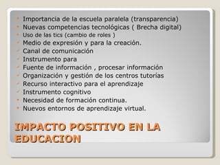 IMPACTO POSITIVO EN LA EDUCACION Importancia de la escuela paralela (transparencia) Nuevas competencias tecnológicas ( Brecha digital) Uso de las tics (cambio de roles ) Medio de expresión y para la creación. Canal de comunicación Instrumento para  Fuente de información , procesar información Organización y gestión de los centros tutorías Recurso interactivo para el aprendizaje Instrumento cognitivo Necesidad de formación continua. Nuevos entornos de aprendizaje virtual. 