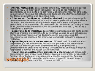 ventajas   Interés. Motivación.  Los alumnos están muy motivados al utilizar los recursos TIC y la motivación (el querer) es uno de los motores del aprendizaje, ya que incita a la actividad y al pensamiento. Por otro lado, la motivación hace que los estudiantes dediquen más tiempo a trabajar y, por tanto, es probable que aprendan más. - Interacción. Continua actividad intelectual.  Los estudiantes están permanentemente activos al interactuar con el ordenador y entre ellos a distancia. Mantienen un alto grado de implicación en el trabajo. La versatilidad e interactividad del ordenador, la posibilidad de &quot;dialogar&quot; con él, el gran volumen de información disponible en Internet..., les atrae y mantiene su atención. - Desarrollo de la iniciativa.  La constante participación por parte de los alumnos propicia el desarrollo de su iniciativa ya que se ven obligados a tomar continuamente nuevas decisiones ante las respuestas del ordenador a sus acciones. Se promueve un trabajo autónomo riguroso y metódico. - Aprendizaje a partir de los errores . El &quot;feed back&quot; inmediato a las respuestas y a las acciones de los usuarios permite a los estudiantes conocer sus errores justo en el momento en que se producen y generalmente el programa les ofrece la oportunidad de ensayar nuevas respuestas o formas de actuar para superarlos. - Mayor comunicación entre profesores y alumnos.  Los canales de comunicación que proporciona Internet (correo electrónico, foros, chat...) facilitan el contacto entre los alumnos y con los profesores. De esta manera es más fácil preguntar dudas en el momento en que surgen, compartir ideas,  intercambiar recursos, debatir... 