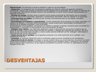 DESVENTAJAS Distracciones . Los alumnos a veces se dedican a jugar en vez de trabajar. - Dispersión . La navegación por los atractivos espacios de Internet, llenos de aspectos variados e interesante, inclina a los usuarios a desviarse de los objetivos de su búsqueda. Por su parte, el atractivo de los programas informáticos también mueve a los estudiantes a invertir mucho tiempo interactuando con aspectos accesorios. - Pérdida de tiempo.  Muchas veces se pierde mucho tiempo buscando la información que se necesita: exceso de información disponible, dispersión y presentación atomizada, falta de método en la búsqueda... - Informaciones no fiables . En Internet hay muchas informaciones que no son fiables: parciales,  equivocadas, obsoletas... - Aprendizajes incompletos y superficiales.  La libre interacción de los alumnos con estos materiales, no siempre de calidad y a menudo descontextualizado, puede proporcionar aprendizajes incompletos con visiones de la realidad simplistas y poco profundas.  Acostumbrados a la inmediatez, los alumnos se resisten a emplear el tiempo necesario para consolidad los aprendizajes, y confunden el conocimiento con la acumulación de datos. - Diálogos muy rígidos.  Los materiales didácticos exigen la formalización previa de la materia que se pretende enseñar y que el autor haya previsto los caminos y diálogos que seguirán los alumnos. Por otra parte, en las comunicaciones virtuales, a veces cuesta hacerse entender con los &quot;diálogos&quot; ralentizados e intermitentes del correo electrónico. - Visión parcial de la realidad.  Los programas presentan una visión particular de la realidad, no la realidad tal como es. - Ansiedad.  La continua interacción ante el ordenador puede provocar ansiedad en los estudiantes. - Dependencia de los demás.  El trabajo en grupo también tiene sus inconvenientes. En general conviene hacer grupos estables (donde los alumnos ya se conozcan) pero flexibles (para ir variando) y no conviene que los grupos sean numerosos, ya que algunos estudiantes se podrían convertir en espectadores de los trabajos de los otro 