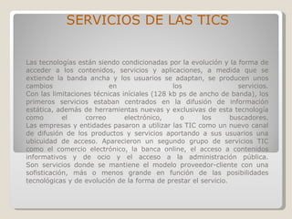 Las tecnologías están siendo condicionadas por la evolución y la forma de acceder a los contenidos, servicios y aplicaciones, a medida que se extiende la banda ancha y los usuarios se adaptan, se producen unos cambios en los servicios. Con las limitaciones técnicas iníciales (128 kb ps de ancho de banda), los primeros servicios estaban centrados en la difusión de información estática, además de herramientas nuevas y exclusivas de esta tecnología como el correo electrónico, o los buscadores. Las empresas y entidades pasaron a utilizar las TIC como un nuevo canal de difusión de los productos y servicios aportando a sus usuarios una ubicuidad de acceso. Aparecieron un segundo grupo de servicios TIC como el comercio electrónico, la banca online, el acceso a contenidos informativos y de ocio y el acceso a la administración pública. Son servicios donde se mantiene el modelo proveedor-cliente con una sofisticación, más o menos grande en función de las posibilidades tecnológicas y de evolución de la forma de prestar el servicio. SERVICIOS DE LAS TICS 