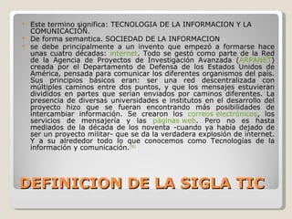 DEFINICION DE LA SIGLA TIC Este termino significa: TECNOLOGIA DE LA INFORMACION Y LA COMUNICACIÓN. De forma semantica. SOCIEDAD DE LA INFORMACION se debe principalmente a un invento que empezó a formarse hace unas cuatro décadas:  internet . Todo se gestó como parte de la Red de la Agencia de Proyectos de Investigación Avanzada ( ARPANET ) creada por el Departamento de Defensa de los Estados Unidos de América, pensada para comunicar los diferentes organismos del país. Sus principios básicos eran: ser una red descentralizada con múltiples caminos entre dos puntos, y que los mensajes estuvieran divididos en partes que serían enviados por caminos diferentes. La presencia de diversas universidades e institutos en el desarrollo del proyecto hizo que se fueran encontrando más posibilidades de intercambiar información. Se crearon los  correos electrónicos , los servicios de mensajería y las  páginas web . Pero no es hasta mediados de la década de los noventa -cuando ya había dejado de ser un proyecto militar- que se da la verdadera explosión de internet. Y a su alrededor todo lo que conocemos como Tecnologías de la información y comunicación. [8] 