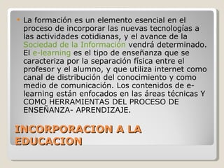 INCORPORACION A LA EDUCACION La formación es un elemento esencial en el proceso de incorporar las nuevas tecnologías a las actividades cotidianas, y el avance de la  Sociedad de la Información  vendrá determinado. El  e-learning  es el tipo de enseñanza que se caracteriza por la separación física entre el profesor y el alumno, y que utiliza internet como canal de distribución del conocimiento y como medio de comunicación. Los contenidos de e-learning están enfocados en las áreas técnicas Y COMO HERRAMIENTAS DEL PROCESO DE ENSEÑANZA- APRENDIZAJE. 