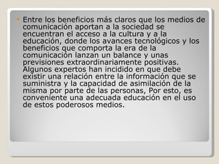 Entre los beneficios más claros que los medios de comunicación aportan a la sociedad se encuentran el acceso a la cultura y a la educación, donde los avances tecnológicos y los beneficios que comporta la era de la comunicación lanzan un balance y unas previsiones extraordinariamente positivas. Algunos expertos han incidido en que debe existir una relación entre la información que se suministra y la capacidad de asimilación de la misma por parte de las personas, Por esto, es conveniente una adecuada educación en el uso de estos poderosos medios. 