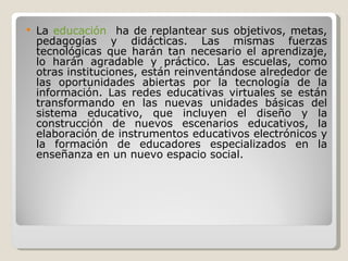 La  educación   ha de replantear sus objetivos, metas, pedagogías y didácticas. Las mismas fuerzas tecnológicas que harán tan necesario el aprendizaje, lo harán agradable y práctico. Las escuelas, como otras instituciones, están reinventándose alrededor de las oportunidades abiertas por la tecnología de la información. Las redes educativas virtuales se están transformando en las nuevas unidades básicas del sistema educativo, que incluyen el diseño y la construcción de nuevos escenarios educativos, la elaboración de instrumentos educativos electrónicos y la formación de educadores especializados en la enseñanza en un nuevo espacio social. 