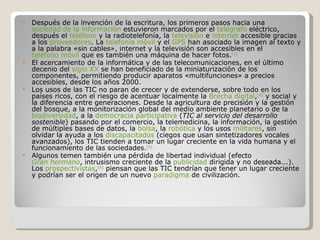 Después de la invención de la escritura, los primeros pasos hacia una  sociedad de la información  estuvieron marcados por el  telégrafo  eléctrico, después el  teléfono  y la radiotelefonía, la  televisión  e  internet  accesible gracias a los  proveedores . La  telefonía móvil  y el  GPS  han asociado la imagen al texto y a la palabra «sin cables», internet y la televisión son accesibles en el  teléfono móvil  que es también una máquina de hacer fotos. [3] El acercamiento de la informática y de las telecomunicaciones, en el último decenio del  siglo XX  se han beneficiado de la miniaturización de los componentes, permitiendo producir aparatos «multifunciones» a precios accesibles, desde los años 2000. Los usos de las TIC no paran de crecer y de extenderse, sobre todo en los países ricos, con el riesgo de acentuar localmente la  Brecha digital , [4]  y social y la diferencia entre generaciones. Desde la agricultura de precisión y la gestión del bosque, a la monitorización global del medio ambiente planetario o de la  biodiversidad , a la  democracia participativa  ( TIC al servicio del desarrollo sostenible ) pasando por el comercio, la telemedicina, la información, la gestión de múltiples bases de datos, la  bolsa , la  robótica  y los usos  militares , sin olvidar la ayuda a los  discapacitados  (ciegos que usan sintetizadores vocales avanzados), los TIC tienden a tomar un lugar creciente en la vida humana y el funcionamiento de las sociedades. [5] Algunos temen también una pérdida de libertad individual (efecto  Gran hermano , intrusismo creciente de la  publicidad  dirigida y no deseada...). Los  prospectivistas , [6]  piensan que las TIC tendrían que tener un lugar creciente y podrían ser el origen de un nuevo  paradigma  de civilización. 
