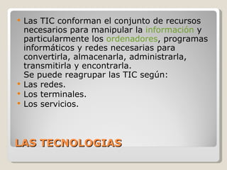 LAS TECNOLOGIAS Las TIC conforman el conjunto de recursos necesarios para manipular la  información  y particularmente los  ordenadores , programas informáticos y redes necesarias para convertirla, almacenarla, administrarla, transmitirla y encontrarla. Se puede reagrupar las TIC según: Las redes. Los terminales. Los servicios. 
