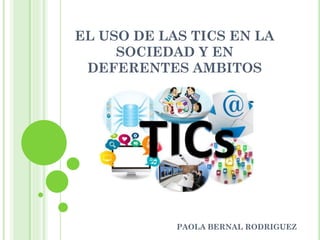 EL USO DE LAS TICS EN LA
SOCIEDAD Y EN
DEFERENTES AMBITOS
PAOLA BERNAL RODRIGUEZ
 